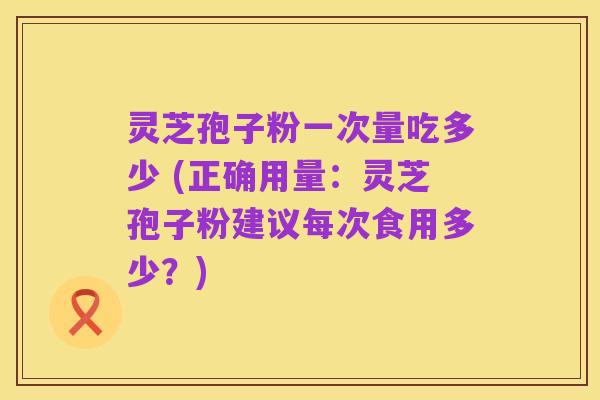 灵芝孢子粉一次量吃多少 (正确用量：灵芝孢子粉建议每次食用多少？)