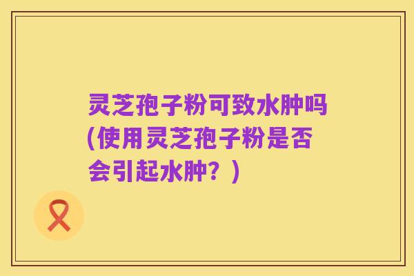 灵芝孢子粉可致水肿吗(使用灵芝孢子粉是否会引起水肿？)