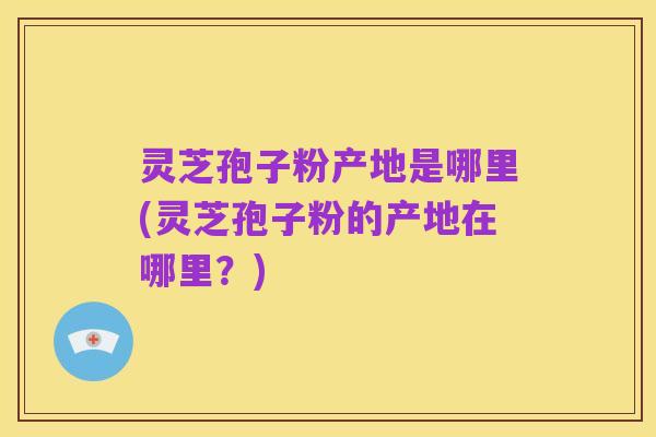 灵芝孢子粉产地是哪里(灵芝孢子粉的产地在哪里？)