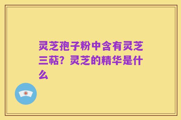 灵芝孢子粉中含有灵芝三萜？灵芝的精华是什么
