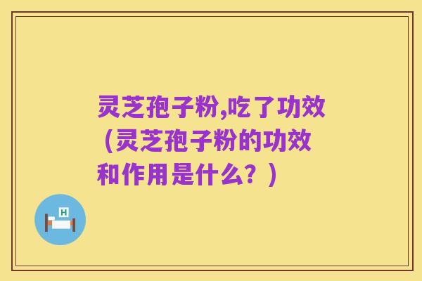灵芝孢子粉,吃了功效 (灵芝孢子粉的功效和作用是什么?)