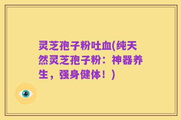 灵芝孢子粉吐血(纯天然灵芝孢子粉:神器养生,强身健体!)