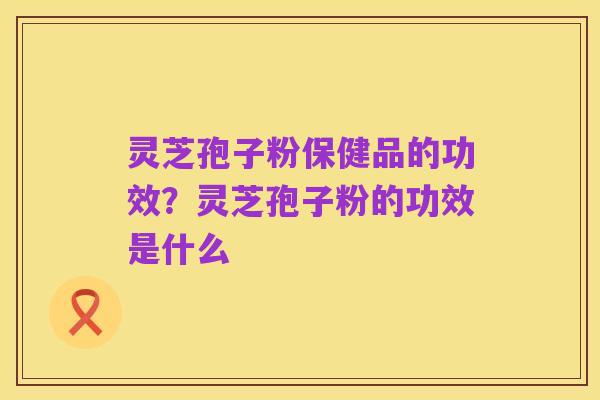 灵芝孢子粉保健品的功效?灵芝孢子粉的功效是什么