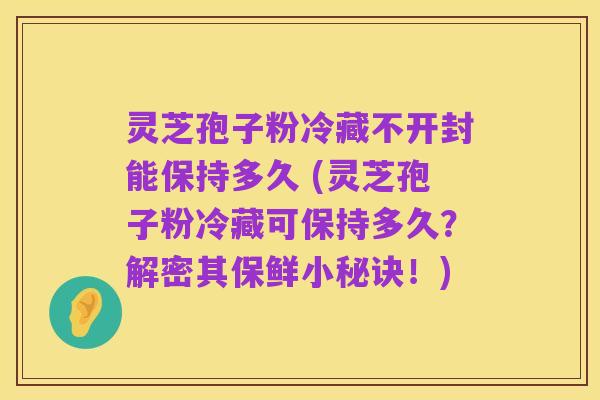 灵芝孢子粉冷藏不开封能保持多久 (灵芝孢子粉冷藏可保持多久?解密其保鲜小秘诀!)