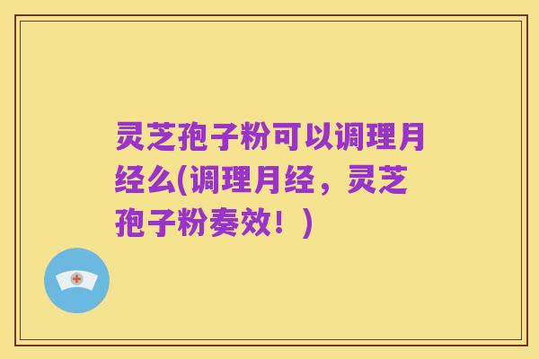 灵芝孢子粉可以调理月经么(调理月经，灵芝孢子粉奏效！)
