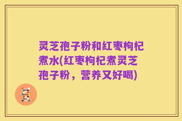 灵芝孢子粉和红枣枸杞煮水(红枣枸杞煮灵芝孢子粉,营养又好喝)