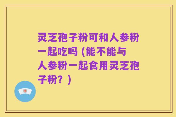 灵芝孢子粉可和人参粉一起吃吗 (能不能与人参粉一起食用灵芝孢子粉?)