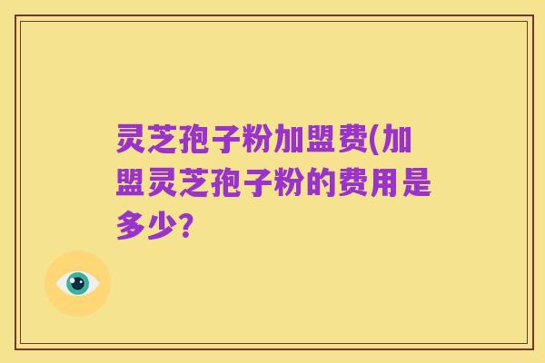 灵芝孢子粉加盟费(加盟灵芝孢子粉的费用是多少？