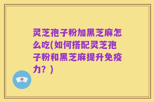 灵芝孢子粉加黑芝麻怎么吃(如何搭配灵芝孢子粉和黑芝麻提升免疫力？)