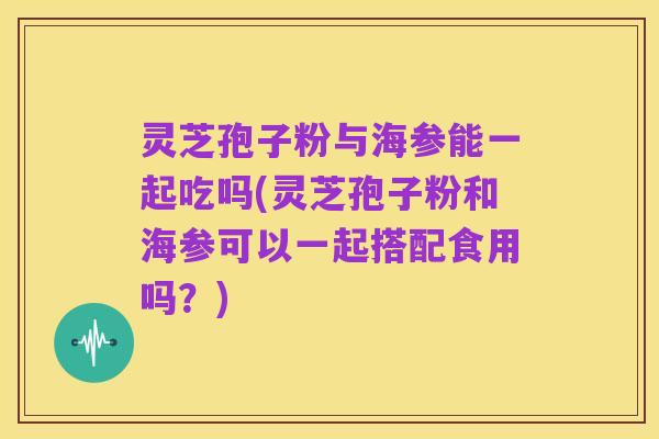 灵芝孢子粉与海参能一起吃吗(灵芝孢子粉和海参可以一起搭配食用吗？)