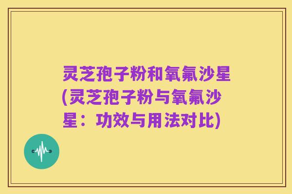 灵芝孢子粉和氧氟沙星(灵芝孢子粉与氧氟沙星：功效与用法对比)