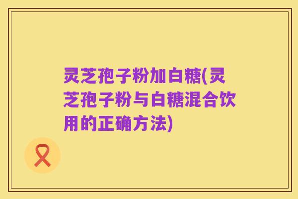 灵芝孢子粉加白糖(灵芝孢子粉与白糖混合饮用的正确方法)