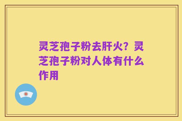 灵芝孢子粉去肝火？灵芝孢子粉对人体有什么作用