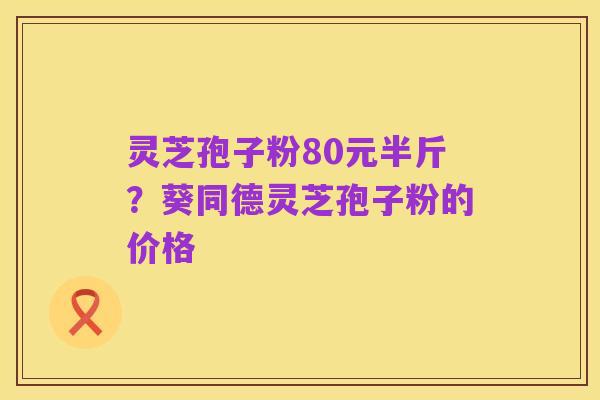 灵芝孢子粉80元半斤?葵同德灵芝孢子粉的价格