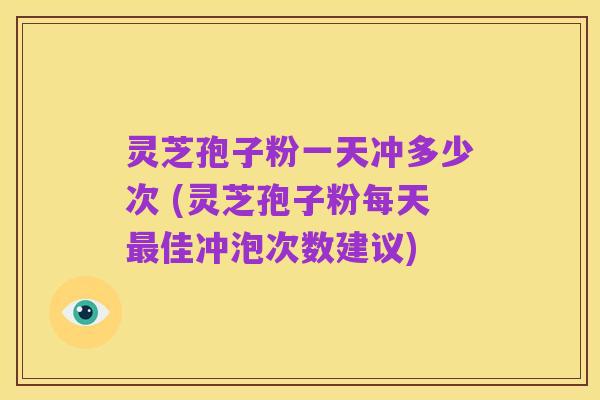 灵芝孢子粉一天冲多少次 (灵芝孢子粉每天最佳冲泡次数建议)