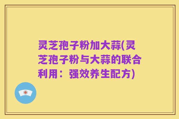 灵芝孢子粉加大蒜(灵芝孢子粉与大蒜的联合利用:强效养生配方)
