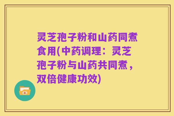 灵芝孢子粉和山药同煮食用(中药调理:灵芝孢子粉与山药共同煮,双倍健康功效)