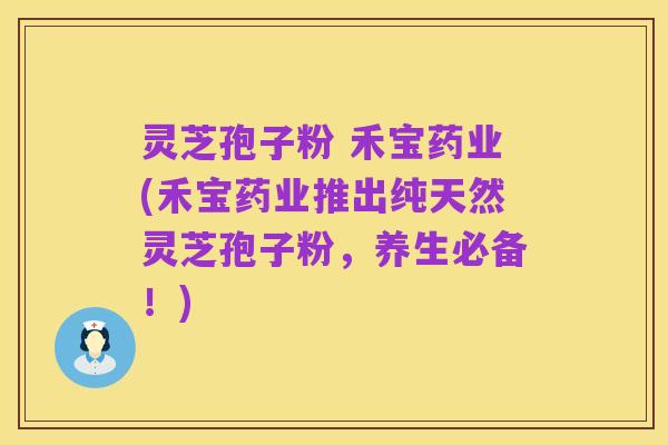 灵芝孢子粉 禾宝药业(禾宝药业推出纯天然灵芝孢子粉,养生必备!)