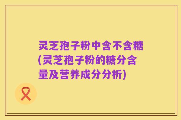 灵芝孢子粉中含不含糖(灵芝孢子粉的糖分含量及营养成分分析)