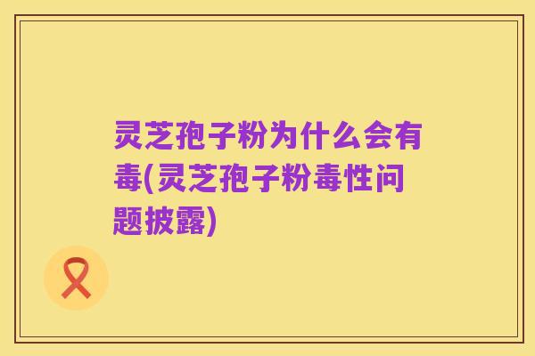 灵芝孢子粉为什么会有毒(灵芝孢子粉毒性问题披露)