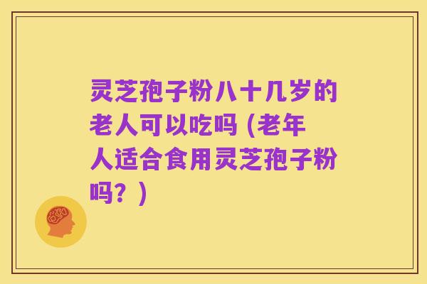 灵芝孢子粉八十几岁的老人可以吃吗 (老年人适合食用灵芝孢子粉吗?)