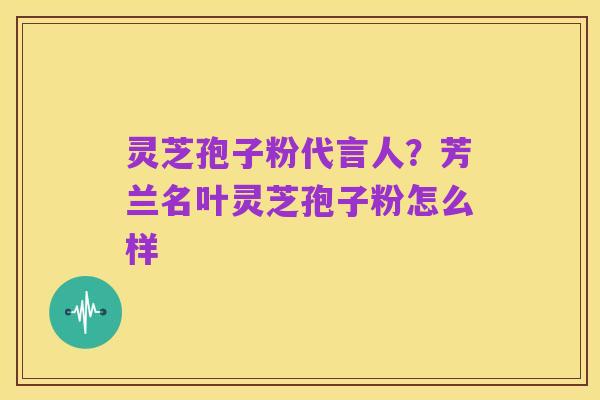 灵芝孢子粉代言人?芳兰名叶灵芝孢子粉怎么样
