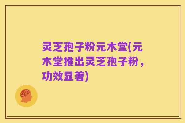 灵芝孢子粉元木堂(元木堂推出灵芝孢子粉，功效显著)