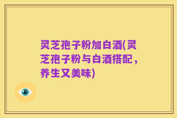 灵芝孢子粉加白酒(灵芝孢子粉与白酒搭配,养生又美味)