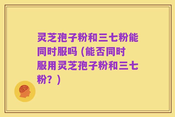 灵芝孢子粉和三七粉能同时服吗 (能否同时服用灵芝孢子粉和三七粉?)