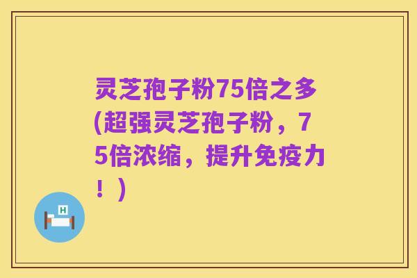 灵芝孢子粉75倍之多(超强灵芝孢子粉，75倍浓缩，提升免疫力！)