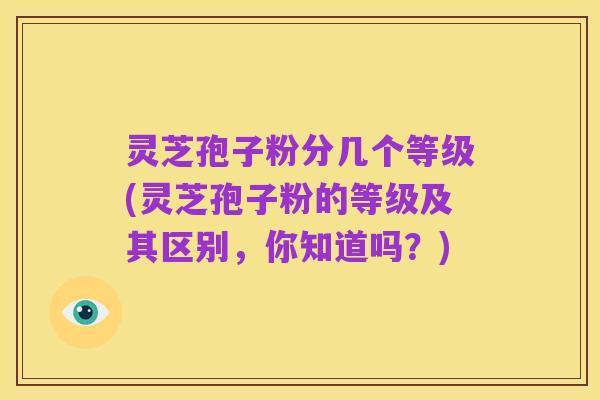灵芝孢子粉分几个等级(灵芝孢子粉的等级及其区别,你知道吗?)
