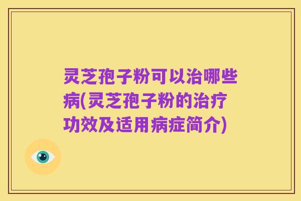灵芝孢子粉可以治哪些病(灵芝孢子粉的治疗功效及适用病症简介)