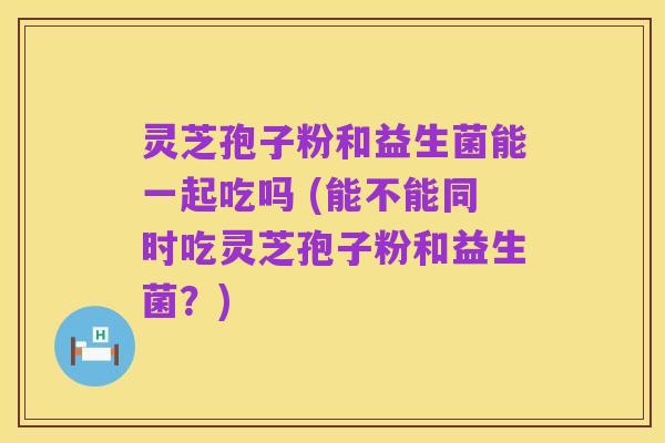 灵芝孢子粉和益生菌能一起吃吗 (能不能同时吃灵芝孢子粉和益生菌？)
