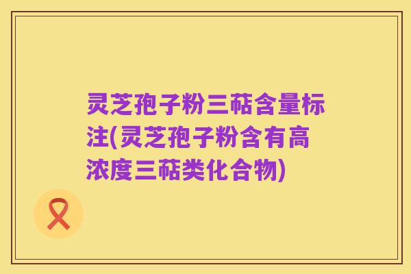 灵芝孢子粉三萜含量标注(灵芝孢子粉含有高浓度三萜类化合物)