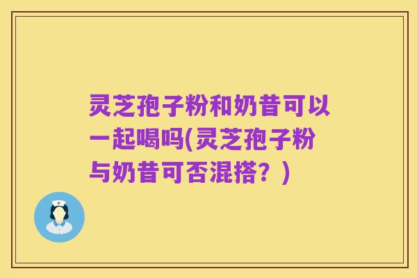 灵芝孢子粉和奶昔可以一起喝吗(灵芝孢子粉与奶昔可否混搭?)