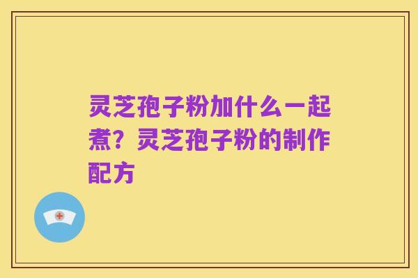 灵芝孢子粉加什么一起煮?灵芝孢子粉的制作配方