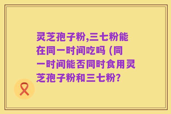 灵芝孢子粉,三七粉能在同一时间吃吗 (同一时间能否同时食用灵芝孢子粉和三七粉?