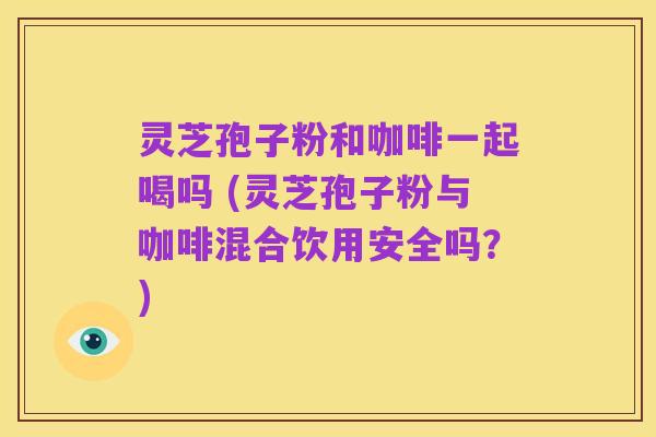 灵芝孢子粉和咖啡一起喝吗 (灵芝孢子粉与咖啡混合饮用安全吗?)
