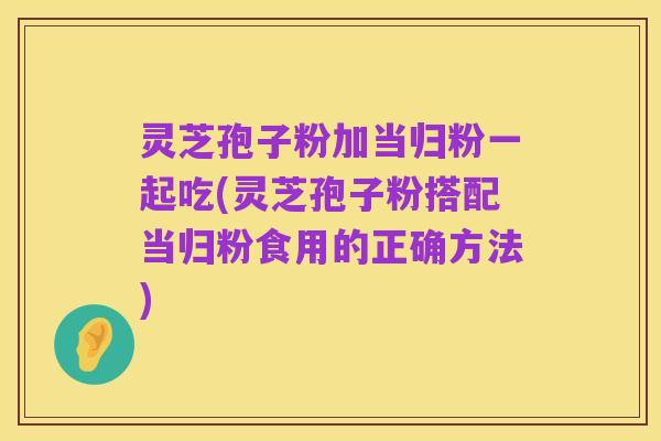 灵芝孢子粉加当归粉一起吃(灵芝孢子粉搭配当归粉食用的正确方法)