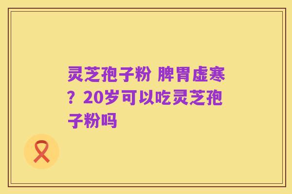 灵芝孢子粉 脾胃虚寒?20岁可以吃灵芝孢子粉吗