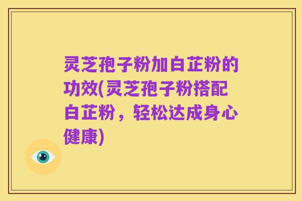 灵芝孢子粉加白芷粉的功效(灵芝孢子粉搭配白芷粉，轻松达成身心健康)