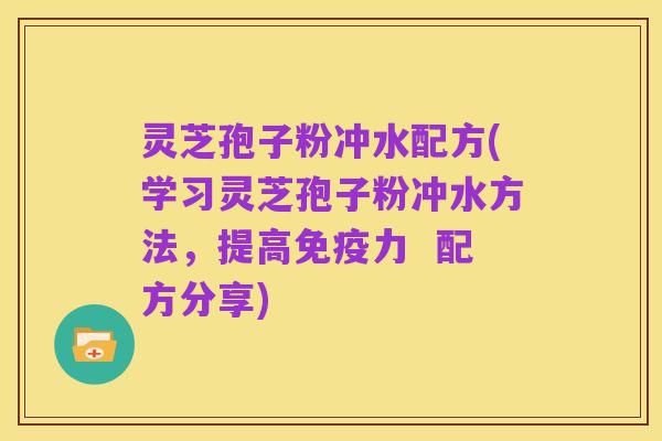 灵芝孢子粉冲水配方(学习灵芝孢子粉冲水方法,提高免疫力 配方分享)