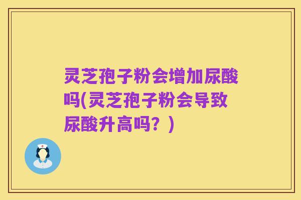 灵芝孢子粉会增加尿酸吗(灵芝孢子粉会导致尿酸升高吗?)