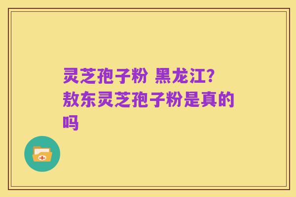 灵芝孢子粉 黑龙江？敖东灵芝孢子粉是真的吗