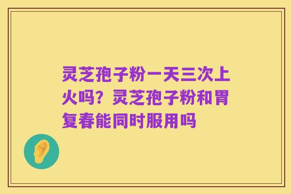 灵芝孢子粉一天三次上火吗？灵芝孢子粉和胃复春能同时服用吗