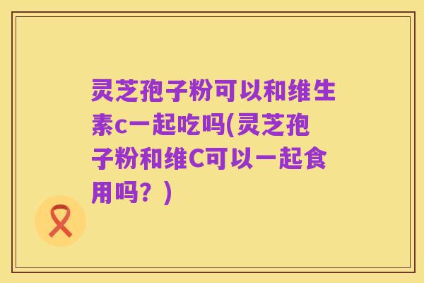 灵芝孢子粉可以和维生素c一起吃吗(灵芝孢子粉和维C可以一起食用吗?)