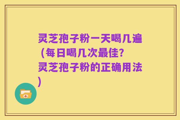 灵芝孢子粉一天喝几遍 (每日喝几次最佳?灵芝孢子粉的正确用法)