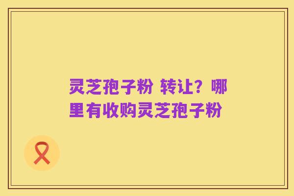 灵芝孢子粉 转让？哪里有收购灵芝孢子粉
