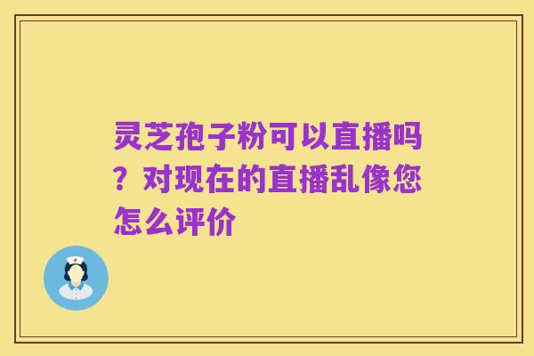 灵芝孢子粉可以直播吗?对现在的直播乱像您怎么评价