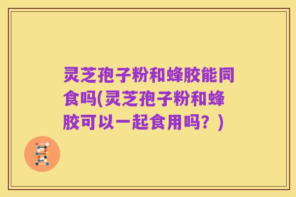灵芝孢子粉和蜂胶能同食吗(灵芝孢子粉和蜂胶可以一起食用吗？)